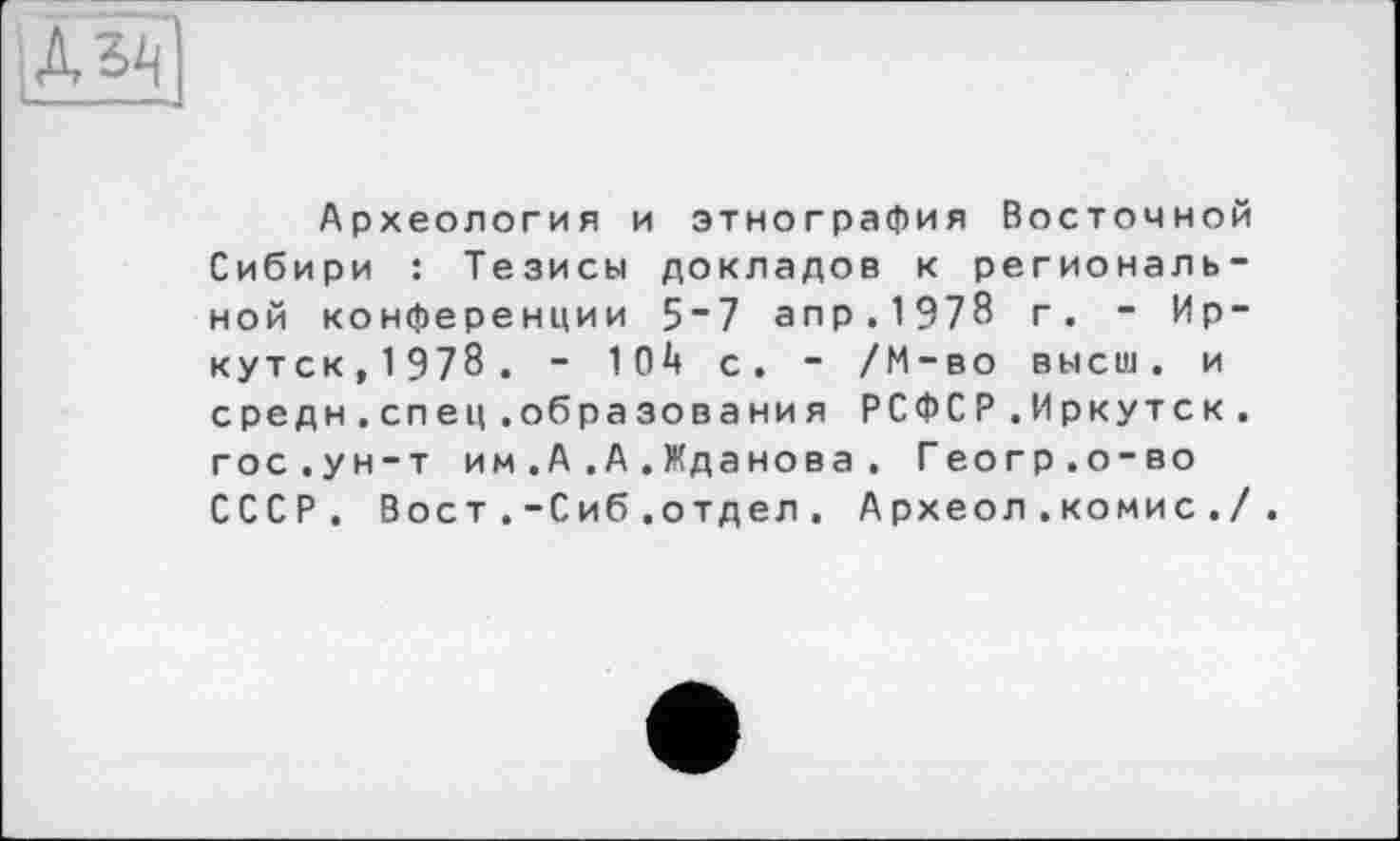 ﻿Археология и этнография Восточной Сибири : Тезисы докладов к региональной конференции 5“7 апр.1978 г. - Иркутск,1978. - 104 с. - /М-во высш, и средн.спец.образования РСФСР.Иркутск, гос.ун-т им.А.А.Жданова . Геогр.о-во СССР. Вост .-Сиб .отдел. Археол .комис ./.